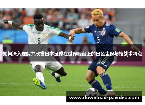 如何深入理解并欣赏日本足球在世界舞台上的出色表现与技战术特点