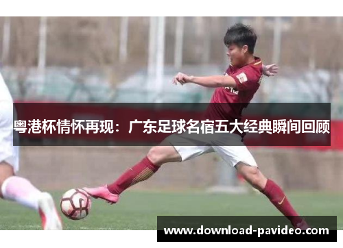 粤港杯情怀再现：广东足球名宿五大经典瞬间回顾