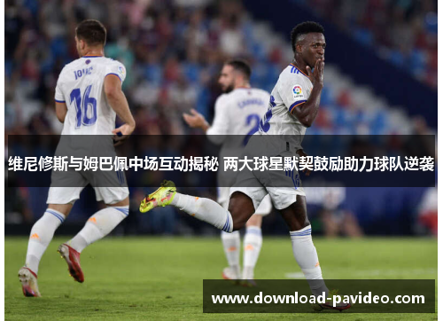 维尼修斯与姆巴佩中场互动揭秘 两大球星默契鼓励助力球队逆袭