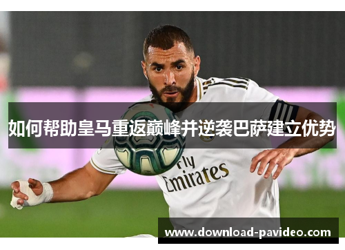 如何帮助皇马重返巅峰并逆袭巴萨建立优势