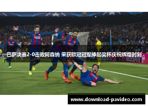 巴萨决赛2-0击败阿森纳 荣获欧冠冠军捧起奖杯庆祝辉煌时刻