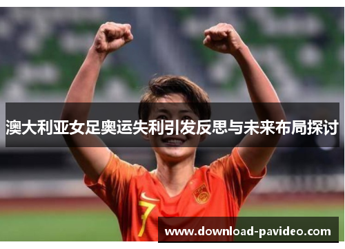 澳大利亚女足奥运失利引发反思与未来布局探讨