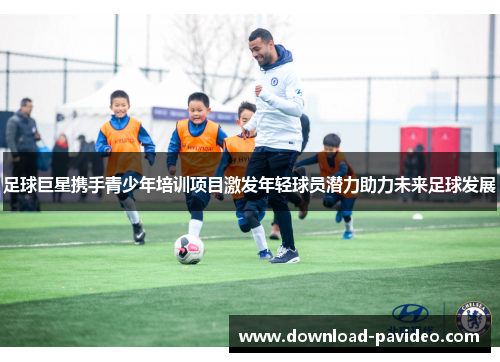 足球巨星携手青少年培训项目激发年轻球员潜力助力未来足球发展