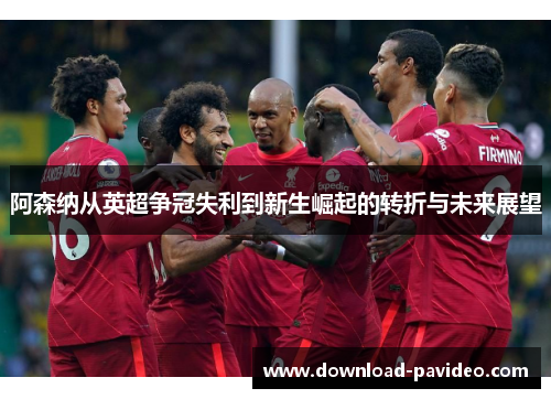 阿森纳从英超争冠失利到新生崛起的转折与未来展望