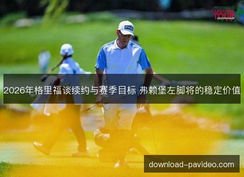 2026年格里福谈续约与赛季目标 弗赖堡左脚将的稳定价值